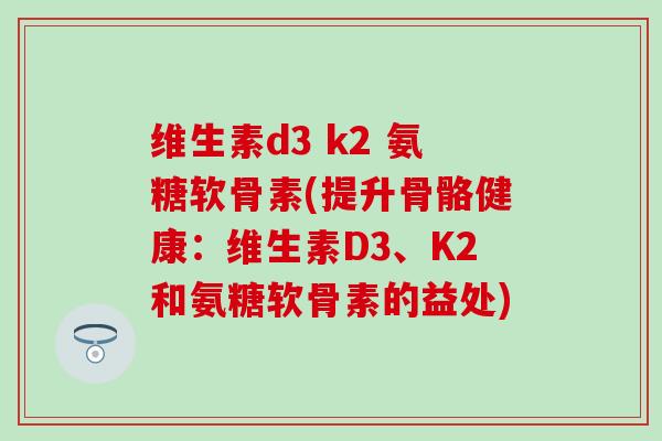 维生素d3 k2 氨糖软骨素(提升骨骼健康：维生素D3、K2和氨糖软骨素的益处)