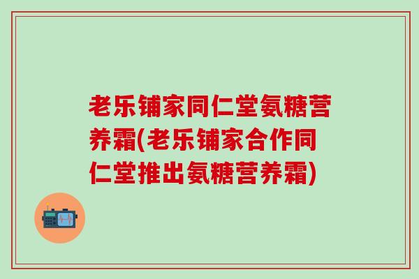 老乐铺家同仁堂氨糖营养霜(老乐铺家合作同仁堂推出氨糖营养霜)