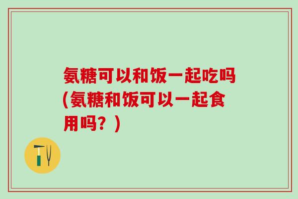氨糖可以和饭一起吃吗(氨糖和饭可以一起食用吗？)