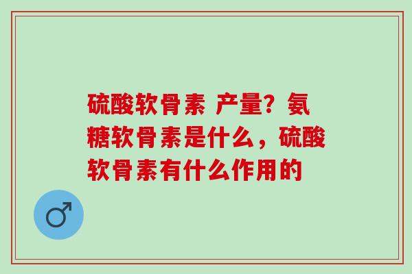 硫酸软骨素 产量?氨糖软骨素是什么,硫酸软骨素有什么作用的 硫酸软骨素 产量?氨糖软骨素是什么,硫酸软骨素有什么作用的
