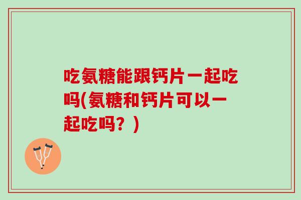 吃氨糖能跟钙片一起吃吗(氨糖和钙片可以一起吃吗？)