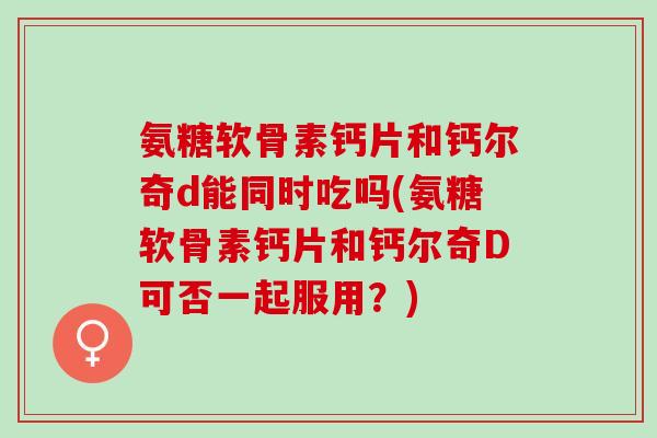 氨糖软骨素钙片和钙尔奇d能同时吃吗(氨糖软骨素钙片和钙尔奇D可否一起服用?) 氨糖软骨素钙片和钙尔奇d能同时吃吗(氨糖软骨素钙片和钙尔奇D可否一起服用?)