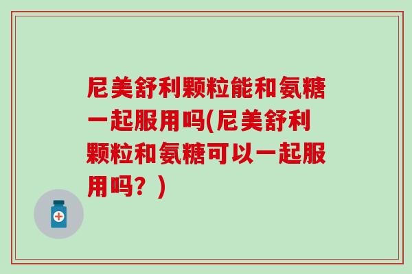 尼美舒利颗粒能和氨糖一起服用吗(尼美舒利颗粒和氨糖可以一起服用吗？)