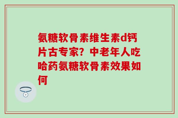氨糖软骨素维生素d钙片古专家？中老年人吃哈药氨糖软骨素效果如何