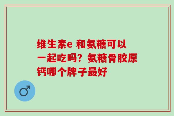 维生素e 和氨糖可以一起吃吗？氨糖骨胶原钙哪个牌子最好