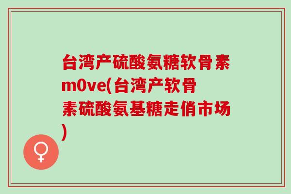 台湾产硫酸氨糖软骨素m0ve(台湾产软骨素硫酸氨基糖走俏市场)