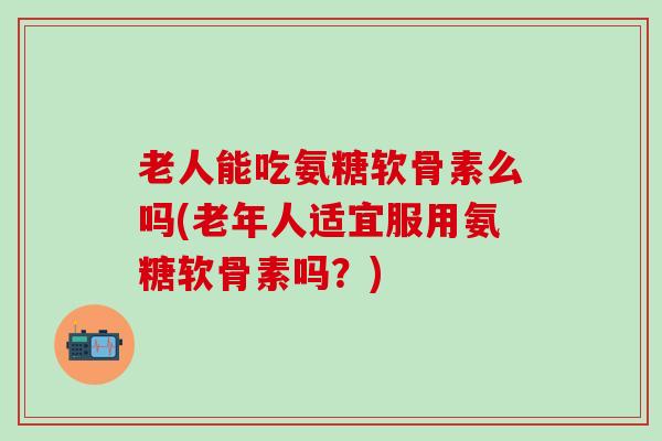 老人能吃氨糖软骨素么吗(老年人适宜服用氨糖软骨素吗？)
