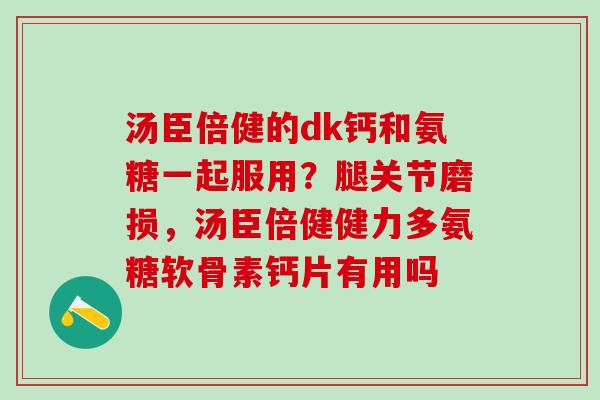 汤臣倍健的dk钙和氨糖一起服用？腿关节磨损，汤臣倍健健力多氨糖软骨素钙片有用吗