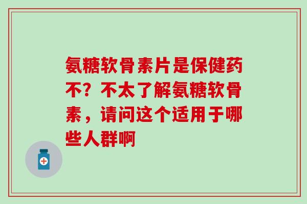 氨糖软骨素片是保健药不?不太了解氨糖软骨素,请问这个适用于哪些人群啊 氨糖软骨素片是保健药不?不太了解氨糖软骨素,请问这个适用于哪些人群啊