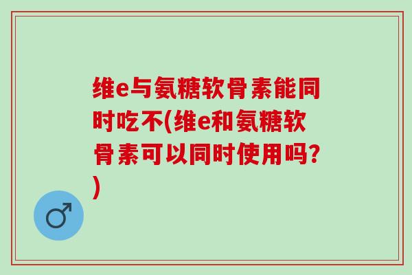 维e与氨糖软骨素能同时吃不(维e和氨糖软骨素可以同时使用吗？)