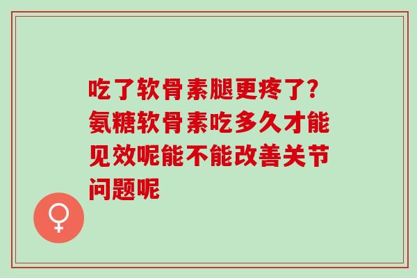 吃了软骨素腿更疼了？氨糖软骨素吃多久才能见效呢能不能改善关节问题呢