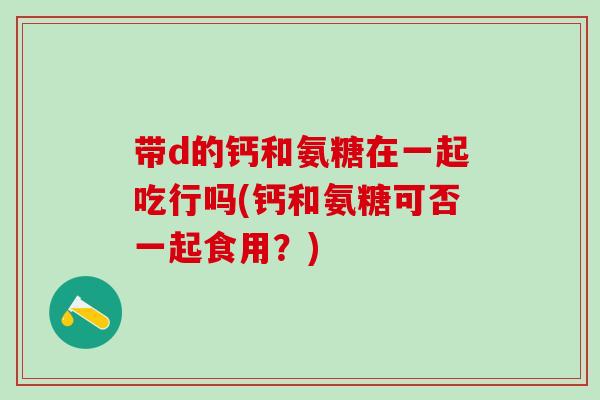 带d的钙和氨糖在一起吃行吗(钙和氨糖可否一起食用？)