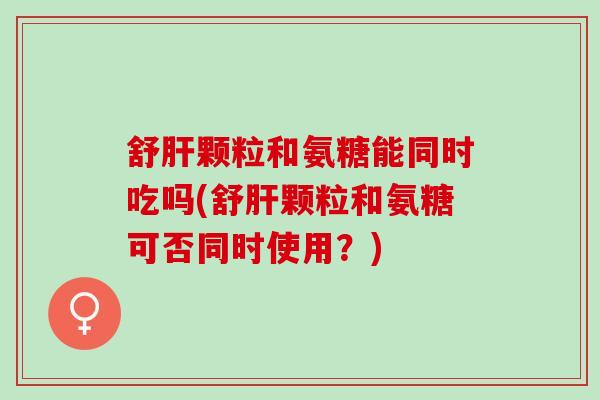 舒肝颗粒和氨糖能同时吃吗(舒肝颗粒和氨糖可否同时使用？)