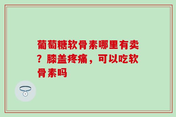 葡萄糖软骨素哪里有卖？膝盖疼痛，可以吃软骨素吗