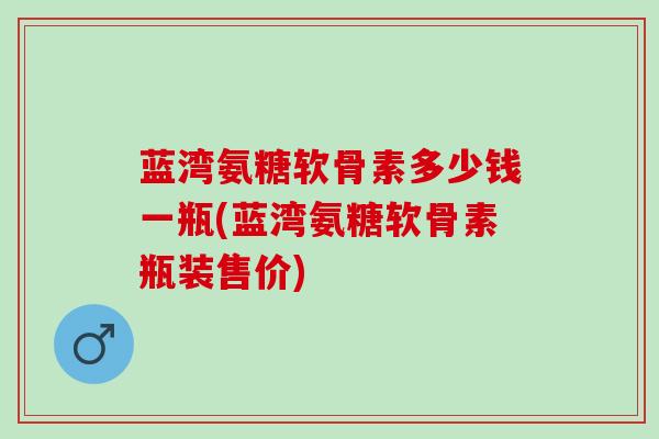 蓝湾氨糖软骨素多少钱一瓶(蓝湾氨糖软骨素瓶装售价)