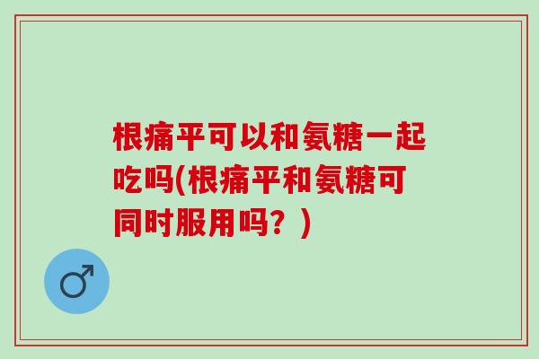 根痛平可以和氨糖一起吃吗(根痛平和氨糖可同时服用吗？)
