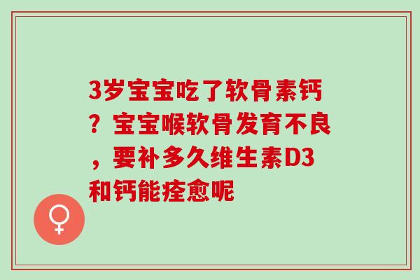 3岁宝宝吃了软骨素钙？宝宝喉软骨发育不良，要补多久维生素D3和钙能痊愈呢