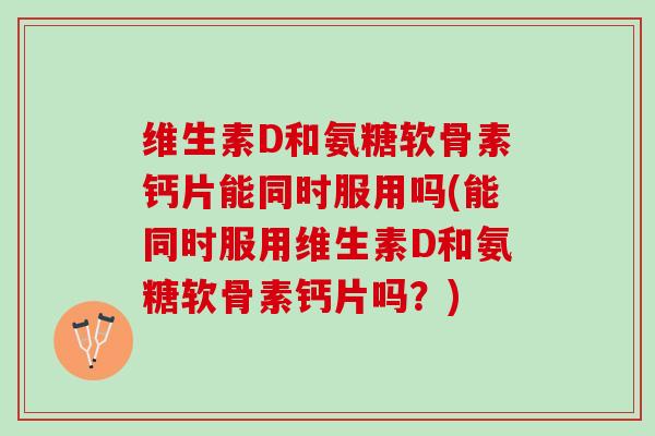 维生素D和氨糖软骨素钙片能同时服用吗(能同时服用维生素D和氨糖软骨素钙片吗？)