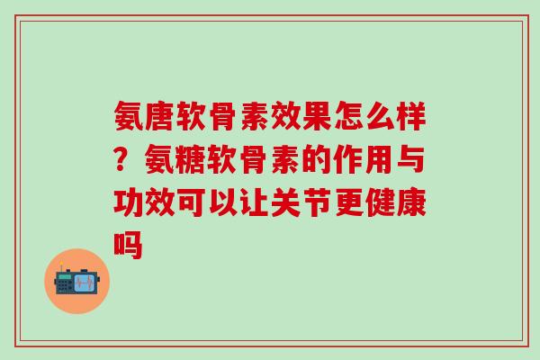 氨唐软骨素效果怎么样？氨糖软骨素的作用与功效可以让关节更健康吗