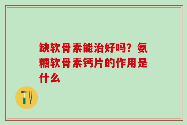 缺软骨素能治好吗？氨糖软骨素钙片的作用是什么