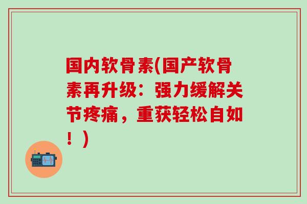 国内软骨素(国产软骨素再升级：强力缓解关节疼痛，重获轻松自如！)