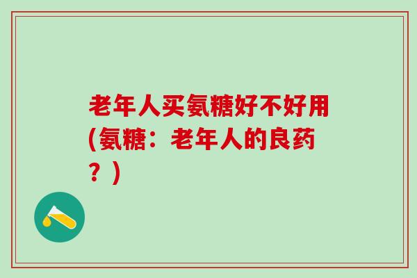 老年人买氨糖好不好用(氨糖:老年人的良药?) 老年人买氨糖好不好用(氨糖:老年人的良药?)