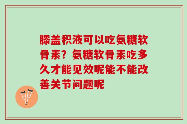 膝盖积液可以吃氨糖软骨素？氨糖软骨素吃多久才能见效呢能不能改善关节问题呢