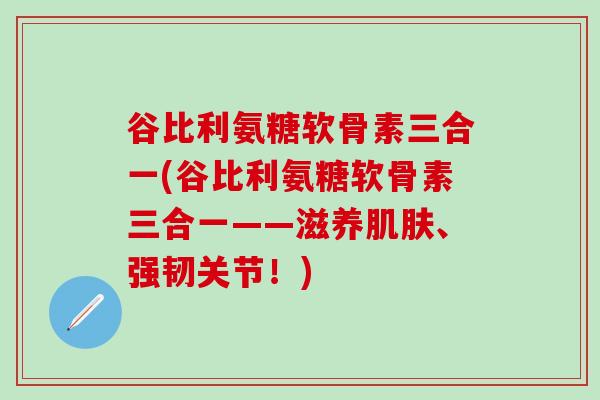 谷比利氨糖软骨素三合一(谷比利氨糖软骨素三合一——滋养肌肤、强韧关节！)