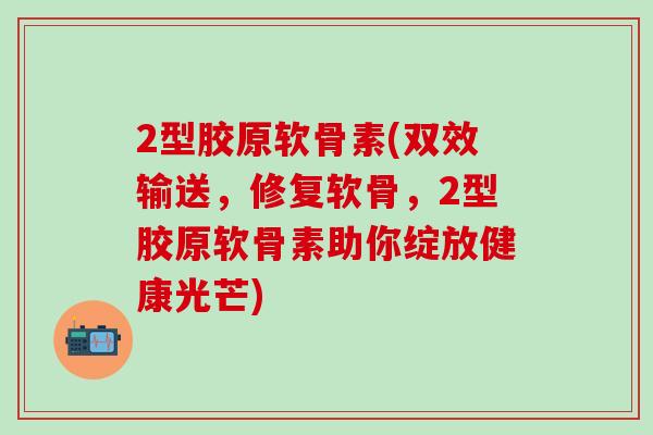 2型胶原软骨素(双效输送，修复软骨，2型胶原软骨素助你绽放健康光芒)