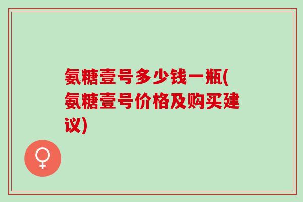 氨糖壹号多少钱一瓶(氨糖壹号价格及购买建议)