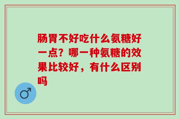 肠胃不好吃什么氨糖好一点?哪一种氨糖的效果比较好,有什么区别吗 肠胃不好吃什么氨糖好一点?哪一种氨糖的效果比较好,有什么区别吗