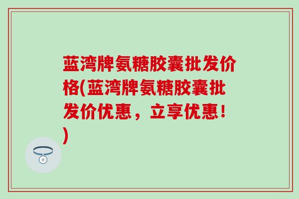 蓝湾牌氨糖胶囊批发价格(蓝湾牌氨糖胶囊批发价优惠，立享优惠！)