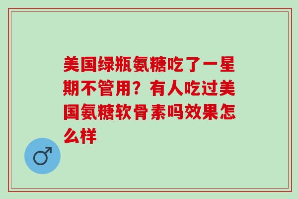 美国绿瓶氨糖吃了一星期不管用？有人吃过美国氨糖软骨素吗效果怎么样