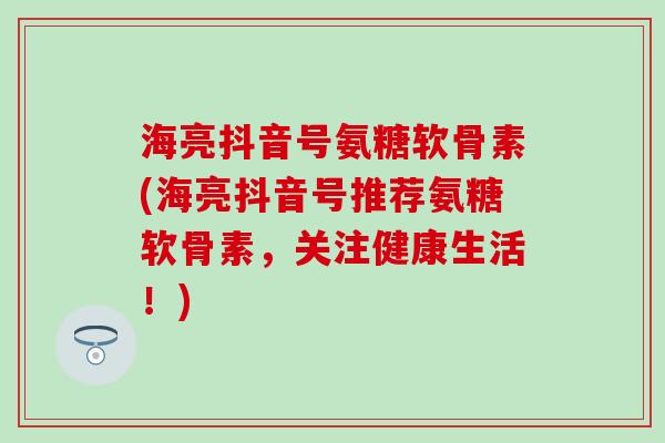 海亮抖音号氨糖软骨素(海亮抖音号推荐氨糖软骨素，关注健康生活！)
