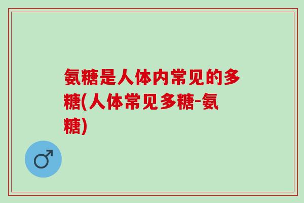 氨糖是人体内常见的多糖(人体常见多糖-氨糖)