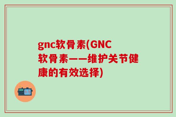 gnc软骨素(GNC软骨素——维护关节健康的有效选择)
