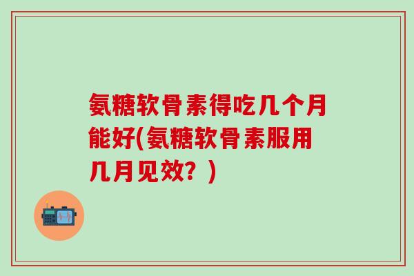 氨糖软骨素得吃几个月能好(氨糖软骨素服用几月见效？)