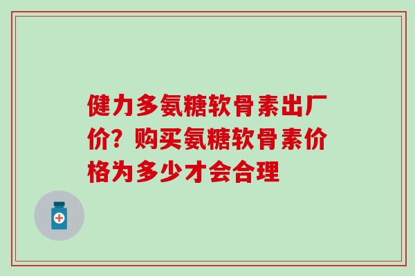 健力多氨糖软骨素出厂价？购买氨糖软骨素价格为多少才会合理