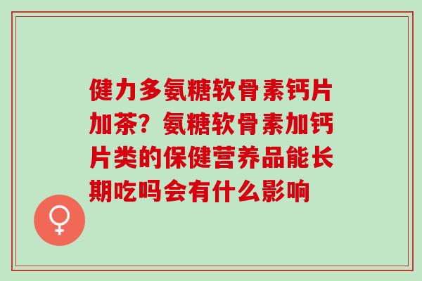 健力多氨糖软骨素钙片加茶？氨糖软骨素加钙片类的保健营养品能长期吃吗会有什么影响