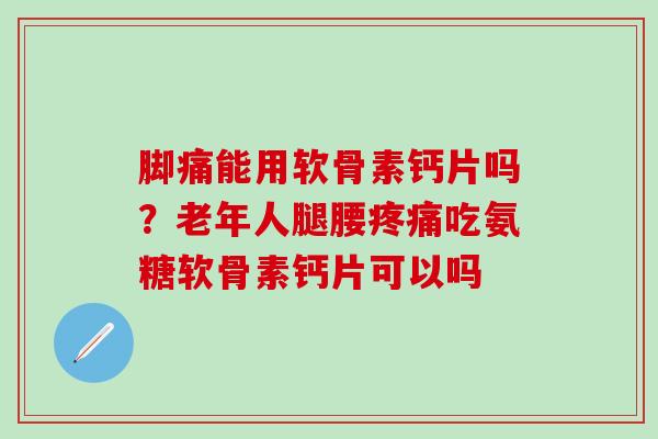脚痛能用软骨素钙片吗？老年人腿腰疼痛吃氨糖软骨素钙片可以吗