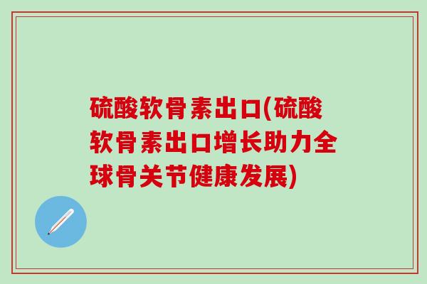 硫酸软骨素出口(硫酸软骨素出口增长助力全球骨关节健康发展)