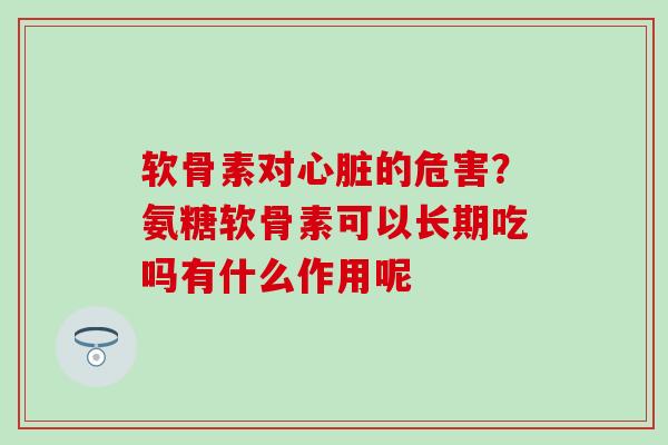 软骨素对心脏的危害？氨糖软骨素可以长期吃吗有什么作用呢