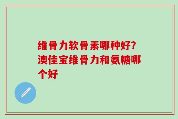 维骨力软骨素哪种好？澳佳宝维骨力和氨糖哪个好