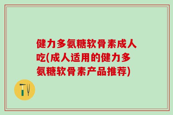 健力多氨糖软骨素成人吃(成人适用的健力多氨糖软骨素产品推荐)