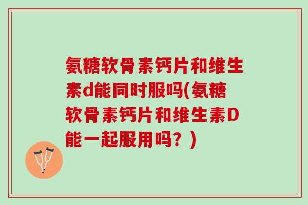 氨糖软骨素钙片和维生素d能同时服吗(氨糖软骨素钙片和维生素D能一起服用吗？)