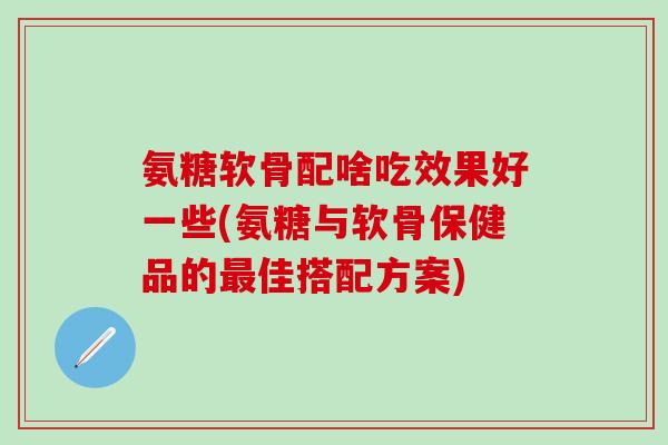 氨糖软骨配啥吃效果好一些(氨糖与软骨保健品的最佳搭配方案)