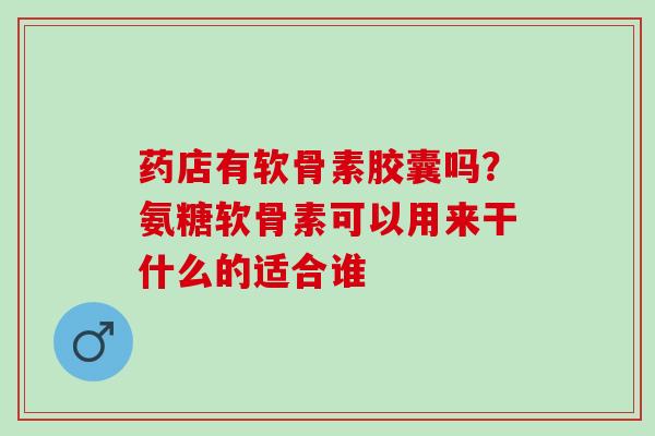 药店有软骨素胶囊吗？氨糖软骨素可以用来干什么的适合谁