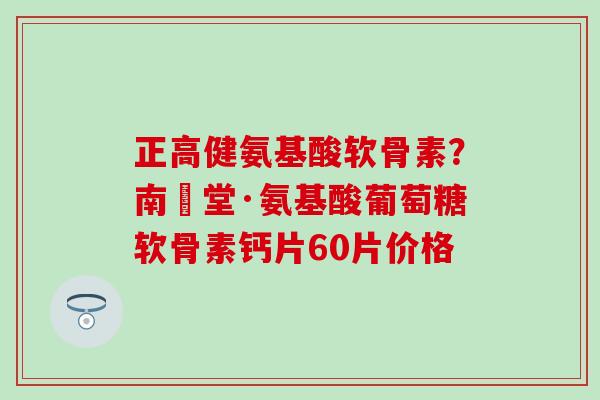 正高健氨基酸软骨素？南雲堂·氨基酸葡萄糖软骨素钙片60片价格