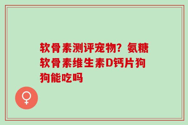 软骨素测评宠物？氨糖软骨素维生素D钙片狗狗能吃吗