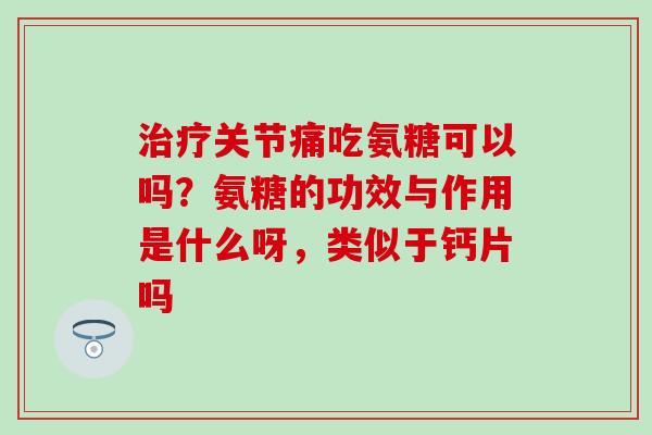 治疗关节痛吃氨糖可以吗？氨糖的功效与作用是什么呀，类似于钙片吗